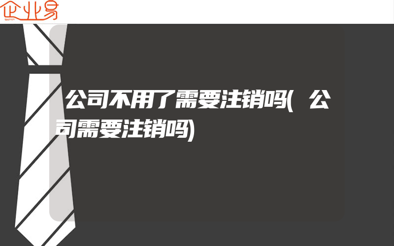 公司不用了需要注销吗(公司需要注销吗)