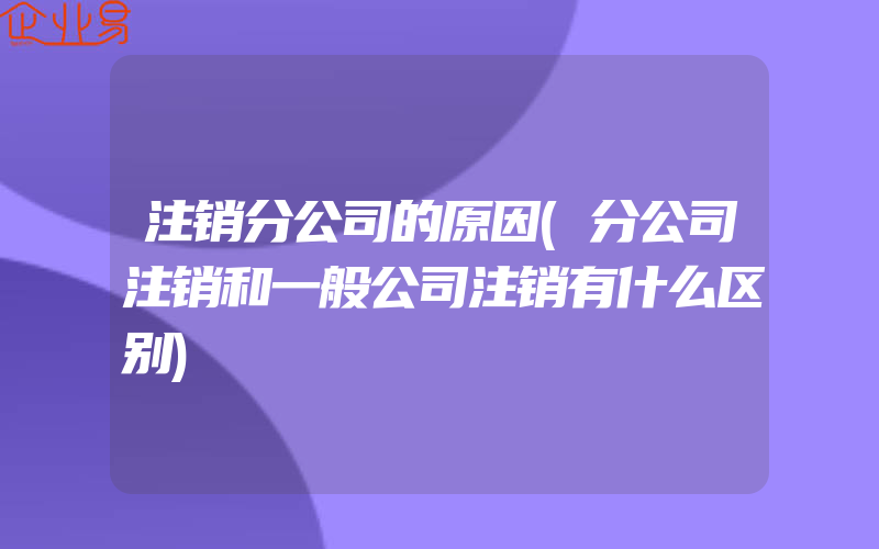 注销分公司的原因(分公司注销和一般公司注销有什么区别)