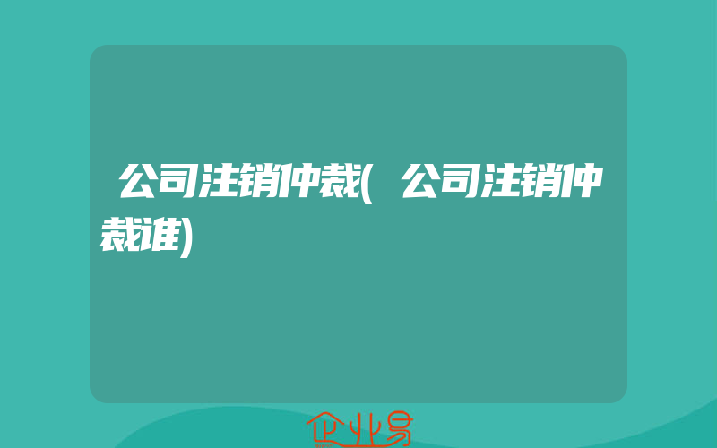 公司注销仲裁(公司注销仲裁谁)