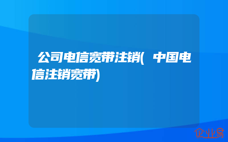 公司电信宽带注销(中国电信注销宽带)