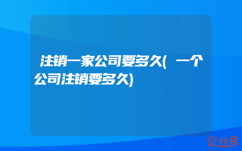 注销一家公司要多久(一个公司注销要多久)