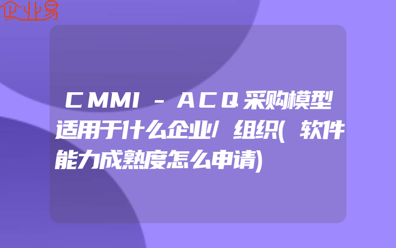 CMMI-ACQ采购模型适用于什么企业/组织(软件能力成熟度怎么申请)