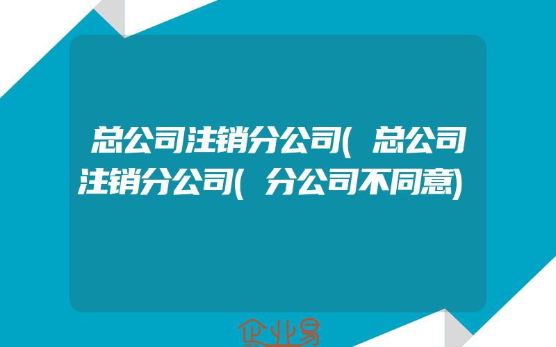 总公司注销分公司(总公司注销分公司(分公司不同意)