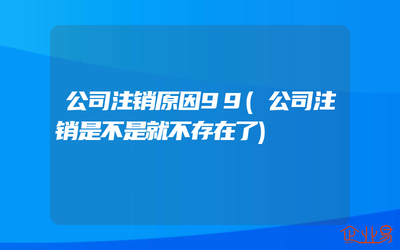 公司注销原因99(公司注销是不是就不存在了)