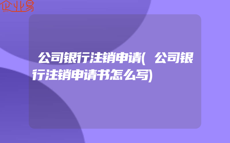 公司银行注销申请(公司银行注销申请书怎么写)