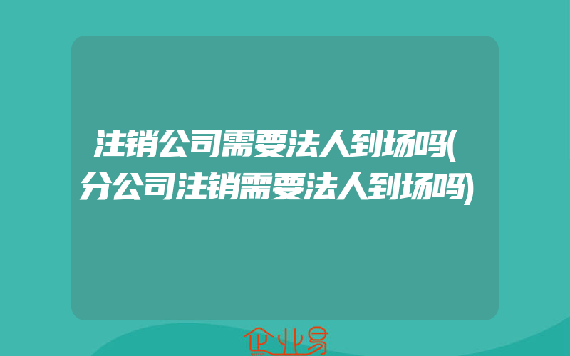 注销公司需要法人到场吗(分公司注销需要法人到场吗)