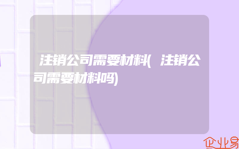 注销公司需要材料(注销公司需要材料吗)