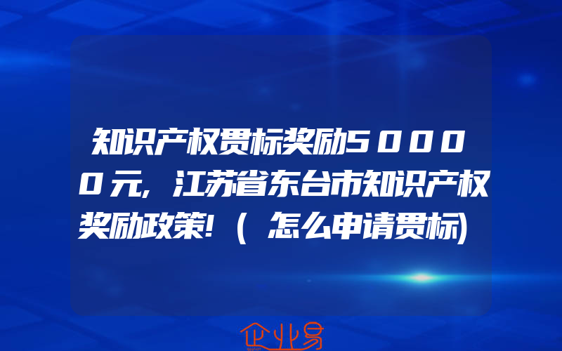 知识产权贯标奖励50000元,江苏省东台市知识产权奖励政策!(怎么申请贯标)