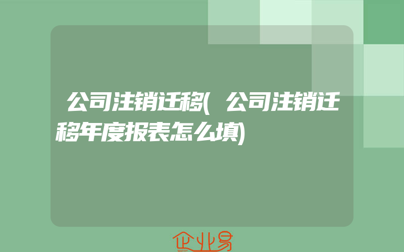 公司注销迁移(公司注销迁移年度报表怎么填)