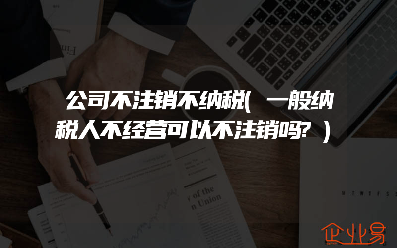 公司不注销不纳税(一般纳税人不经营可以不注销吗?)