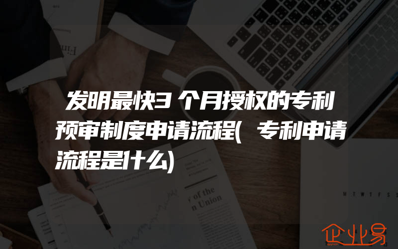 发明最快3个月授权的专利预审制度申请流程(专利申请流程是什么)