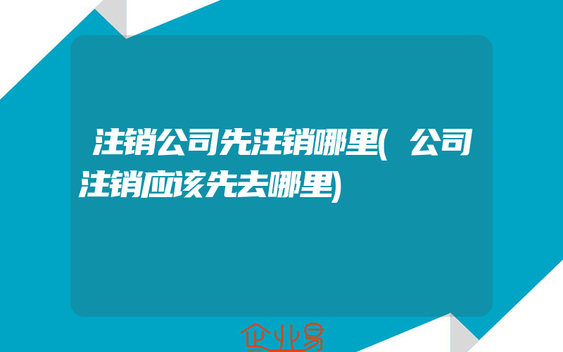 注销公司先注销哪里(公司注销应该先去哪里)