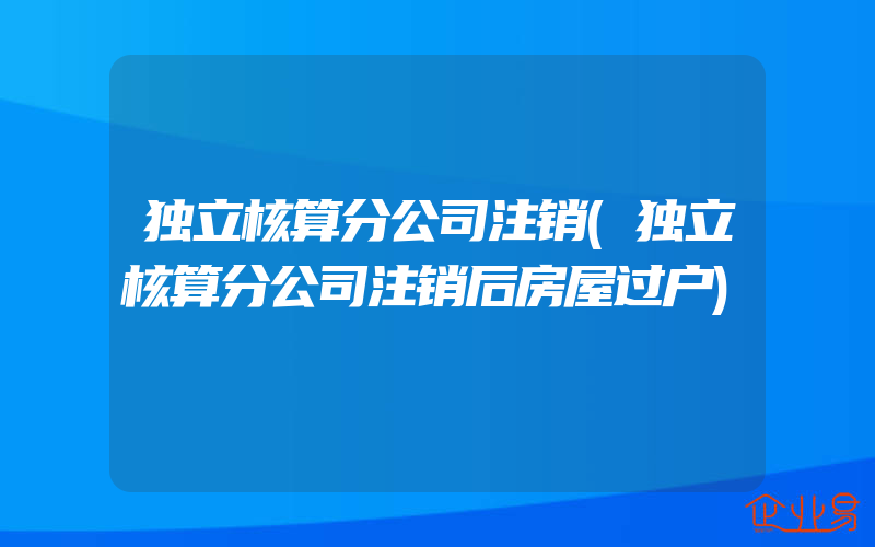 独立核算分公司注销(独立核算分公司注销后房屋过户)