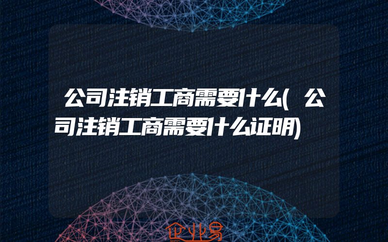 公司注销工商需要什么(公司注销工商需要什么证明)