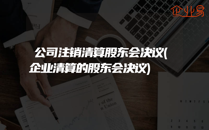 公司注销清算股东会决议(企业清算的股东会决议)