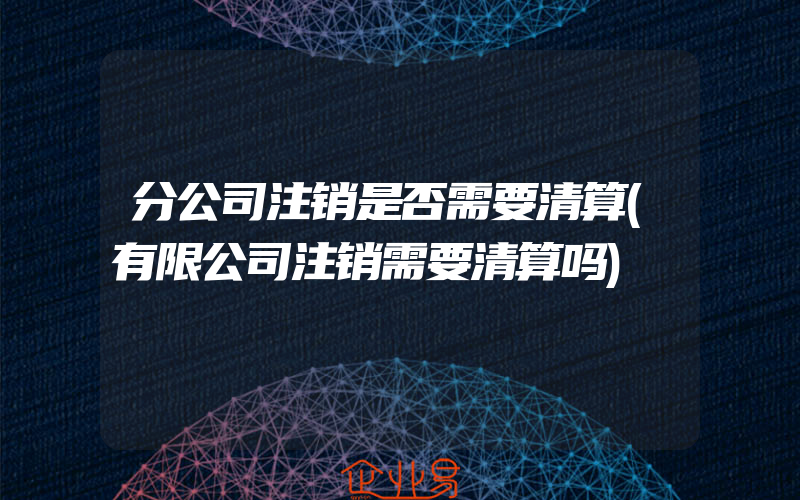 分公司注销是否需要清算(有限公司注销需要清算吗)