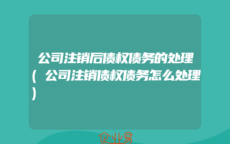 公司注销后债权债务的处理(公司注销债权债务怎么处理)