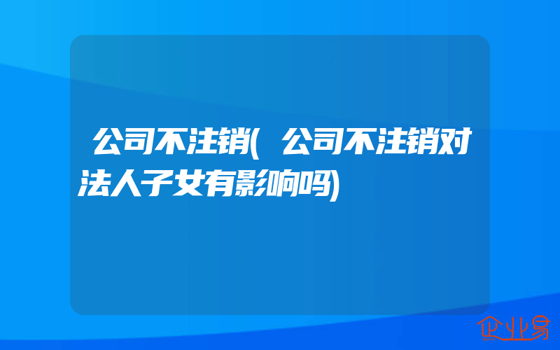 公司不注销(公司不注销对法人子女有影响吗)