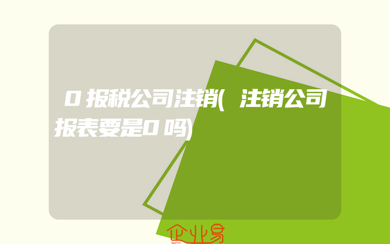 0报税公司注销(注销公司报表要是0吗)