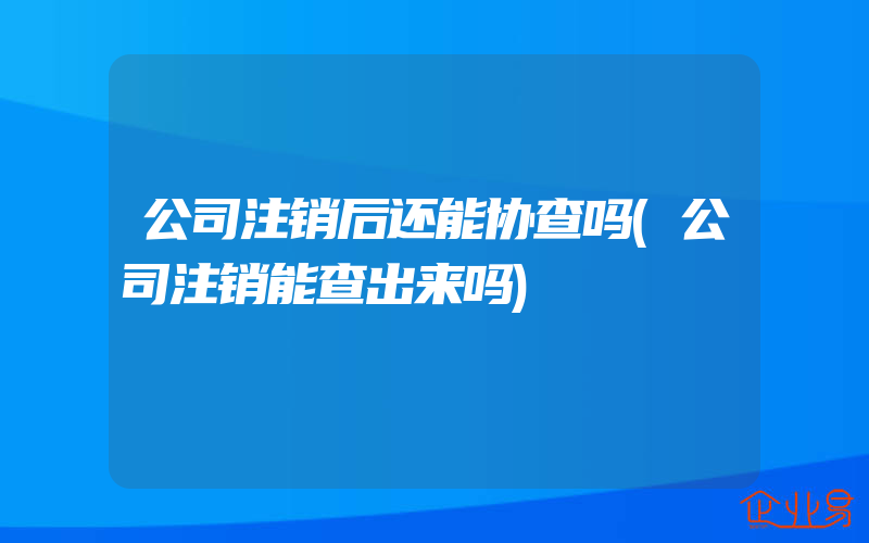 公司注销后还能协查吗(公司注销能查出来吗)