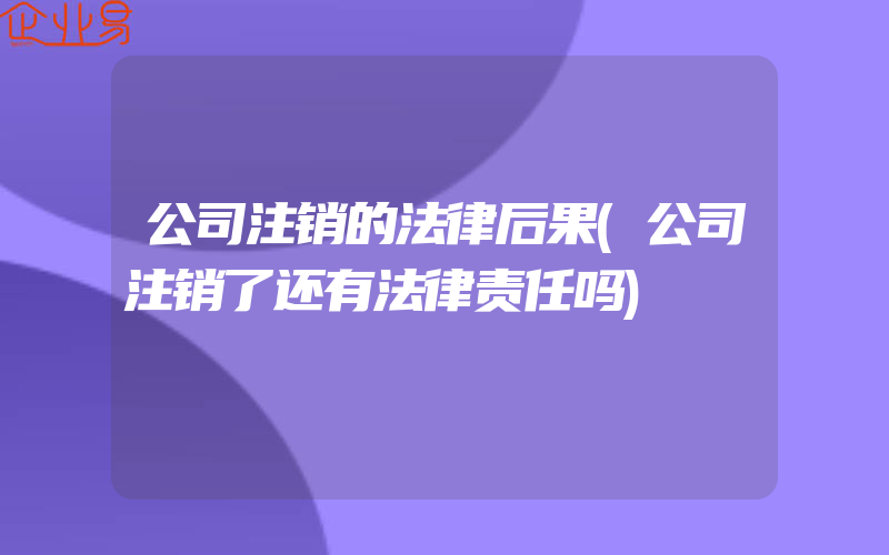 公司注销的法律后果(公司注销了还有法律责任吗)