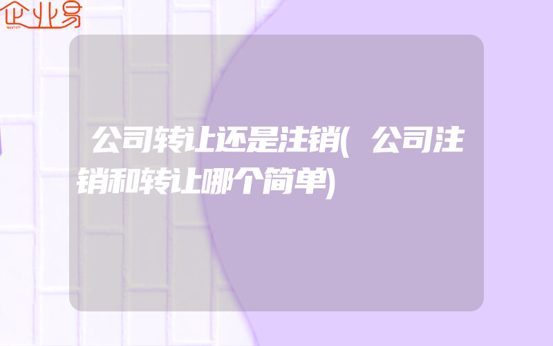 公司转让还是注销(公司注销和转让哪个简单)