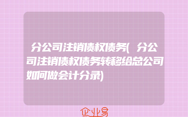 分公司注销债权债务(分公司注销债权债务转移给总公司如何做会计分录)