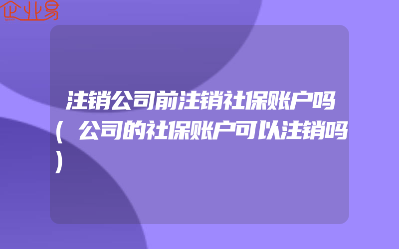 注销公司前注销社保账户吗(公司的社保账户可以注销吗)