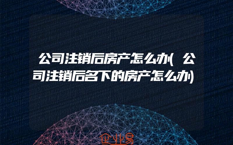 公司注销后房产怎么办(公司注销后名下的房产怎么办)