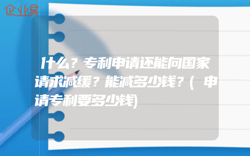 什么？专利申请还能向国家请求减缓？能减多少钱？(申请专利要多少钱)