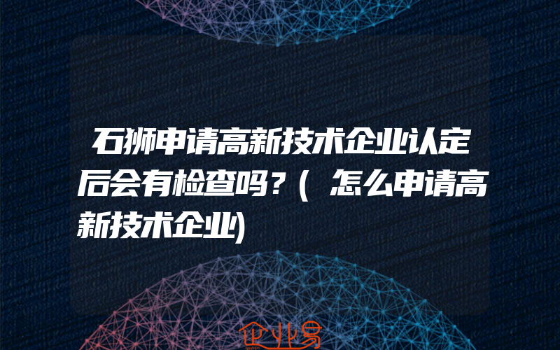 石狮申请高新技术企业认定后会有检查吗？(怎么申请高新技术企业)