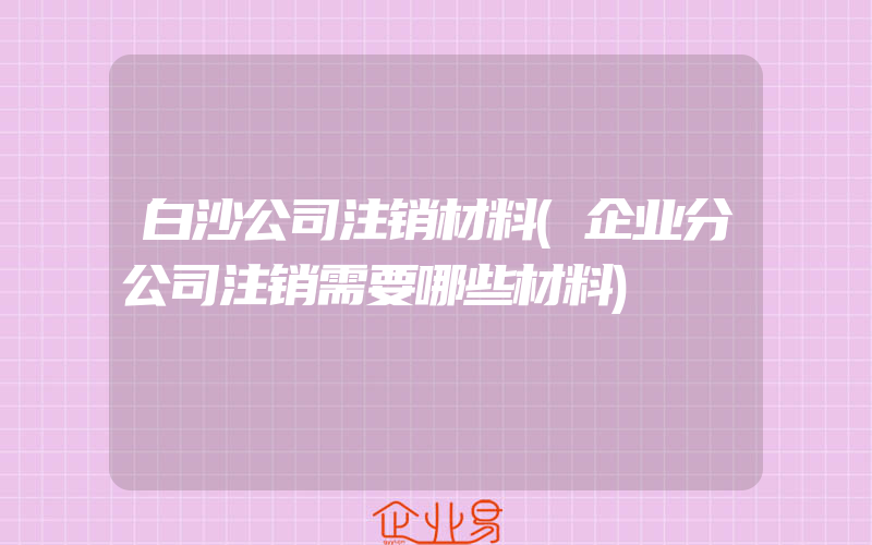 白沙公司注销材料(企业分公司注销需要哪些材料)