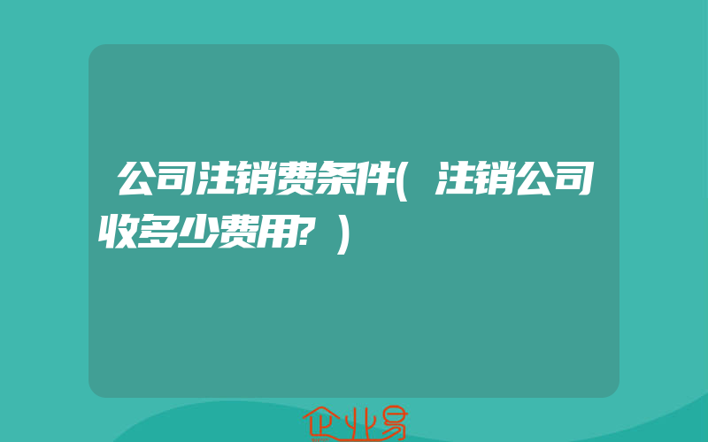 公司注销费条件(注销公司收多少费用?)