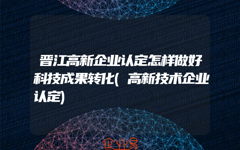 晋江高新企业认定怎样做好科技成果转化(高新技术企业认定)