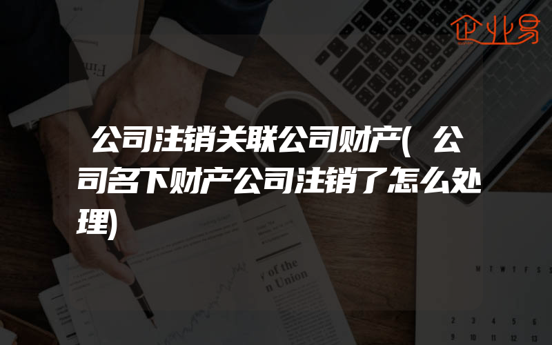 公司注销关联公司财产(公司名下财产公司注销了怎么处理)