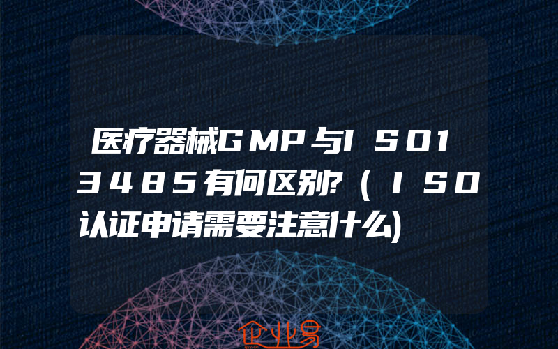 医疗器械GMP与ISO13485有何区别?(ISO认证申请需要注意什么)