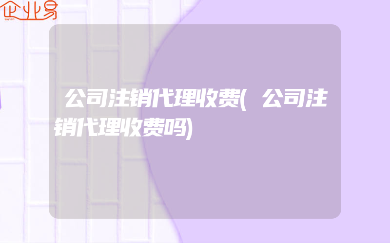 公司注销代理收费(公司注销代理收费吗)