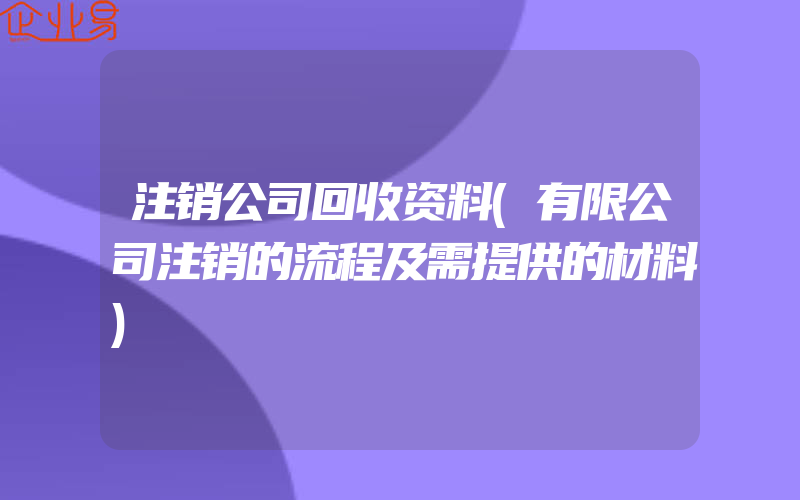 注销公司回收资料(有限公司注销的流程及需提供的材料)