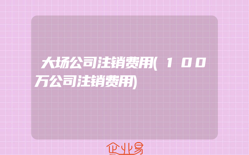 大场公司注销费用(100万公司注销费用)