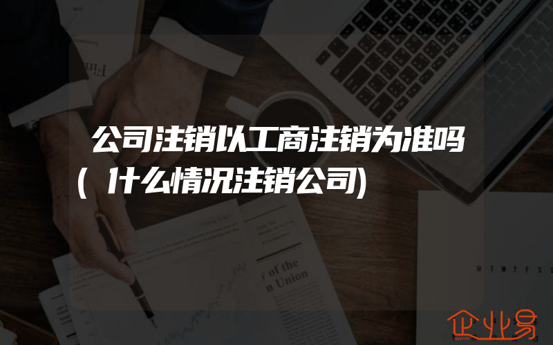 公司注销以工商注销为准吗(什么情况注销公司)