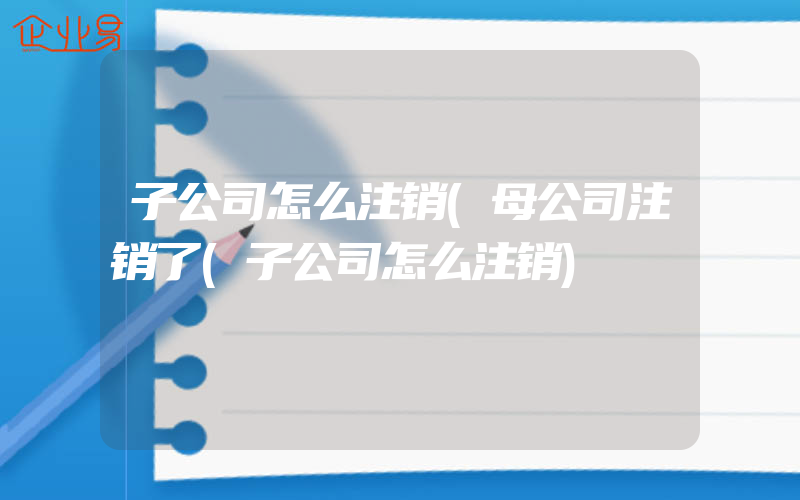 子公司怎么注销(母公司注销了(子公司怎么注销)