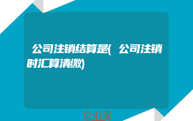 公司注销结算是(公司注销时汇算清缴)