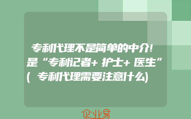 专利代理不是简单的中介!是“专利记者+护士+医生”(专利代理需要注意什么)