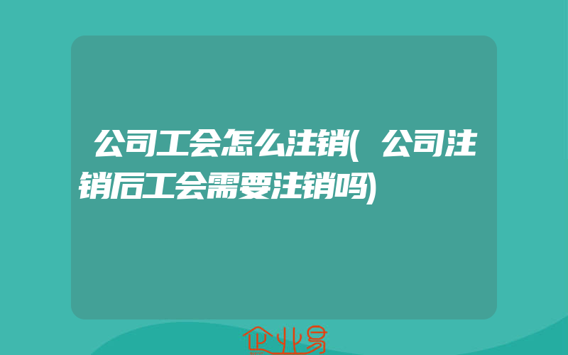 公司工会怎么注销(公司注销后工会需要注销吗)