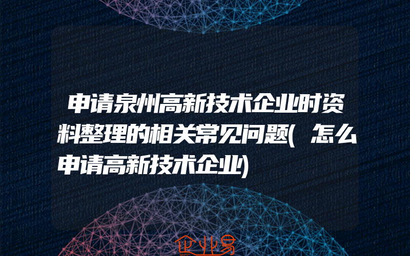 申请泉州高新技术企业时资料整理的相关常见问题(怎么申请高新技术企业)