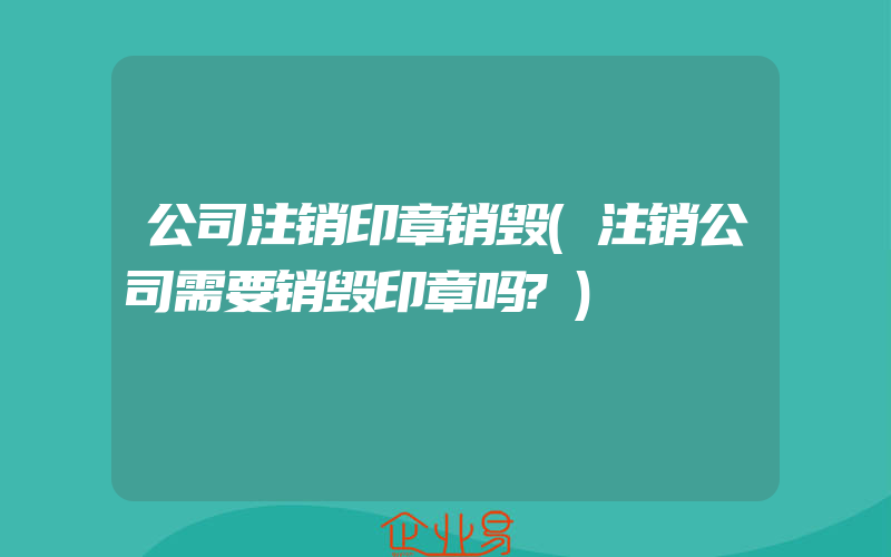 公司注销印章销毁(注销公司需要销毁印章吗?)