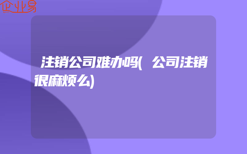 注销公司难办吗(公司注销很麻烦么)