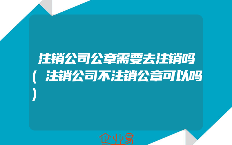 注销公司公章需要去注销吗(注销公司不注销公章可以吗)