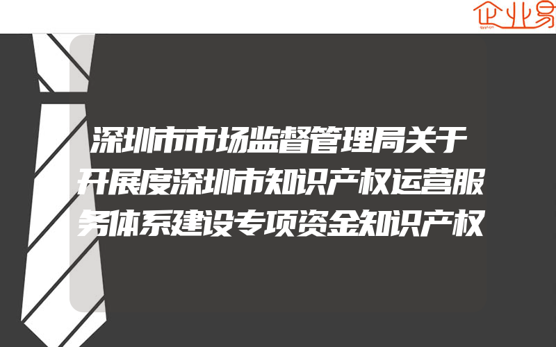 深圳市市场监督管理局关于开展度深圳市知识产权运营服务体系建设专项资金知识产权保护工作站资助的通知(项目申报的好处)