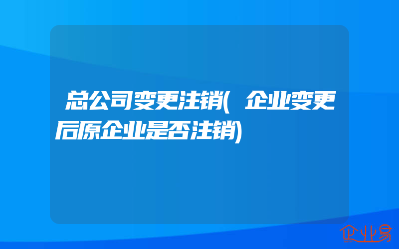 总公司变更注销(企业变更后原企业是否注销)